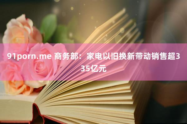 91porn.me 商务部：家电以旧换新带动销售超335亿元