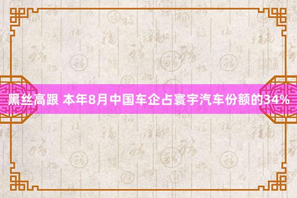 黑丝高跟 本年8月中国车企占寰宇汽车份额的34%