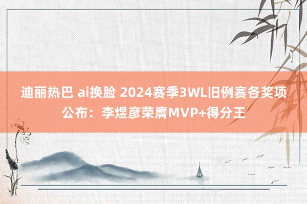 迪丽热巴 ai换脸 2024赛季3WL旧例赛各奖项公布：李煜彦荣膺MVP+得分王