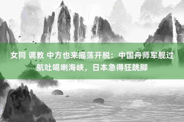 女同 调教 中方也来摇荡开脱：中国舟师军舰过航吐噶喇海峡，日本急得狂跳脚