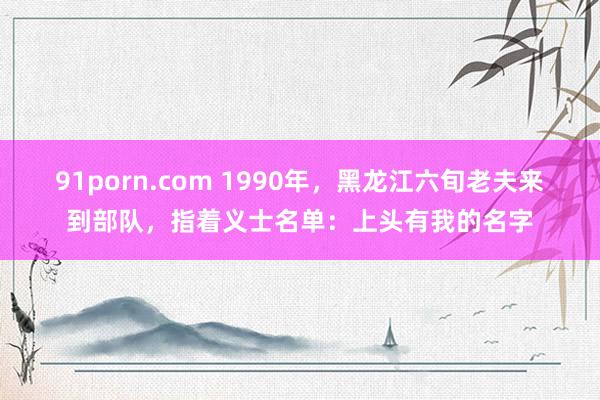 91porn.com 1990年，黑龙江六旬老夫来到部队，指着义士名单：上头有我的名字