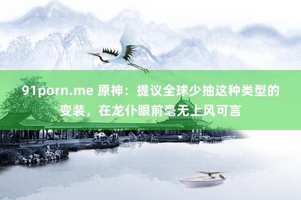 91porn.me 原神：提议全球少抽这种类型的变装，在龙仆眼前毫无上风可言