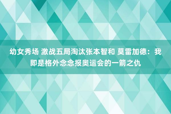 幼女秀场 激战五局淘汰张本智和 莫雷加德：我即是格外念念报奥运会的一箭之仇