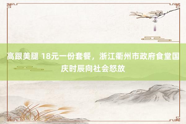 高跟美腿 18元一份套餐，浙江衢州市政府食堂国庆时辰向社会怒放