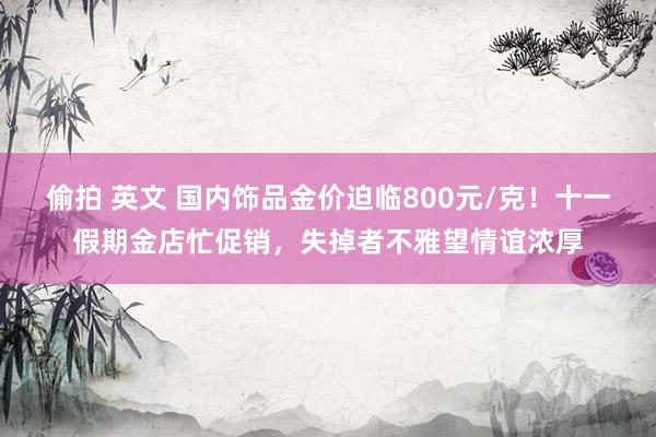 偷拍 英文 国内饰品金价迫临800元/克！十一假期金店忙促销，失掉者不雅望情谊浓厚