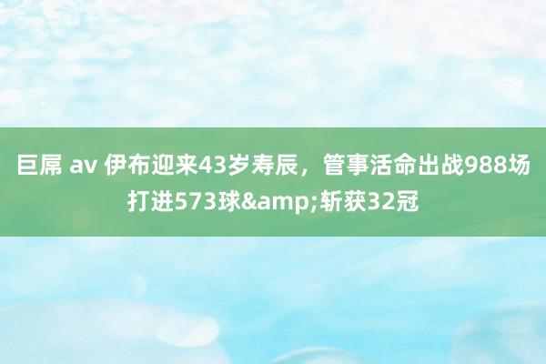 巨屌 av 伊布迎来43岁寿辰，管事活命出战988场打进573球&斩获32冠