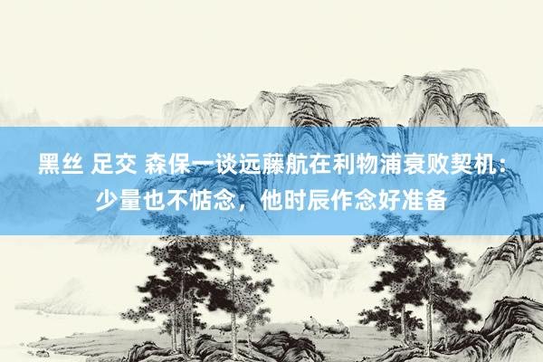 黑丝 足交 森保一谈远藤航在利物浦衰败契机：少量也不惦念，他时辰作念好准备