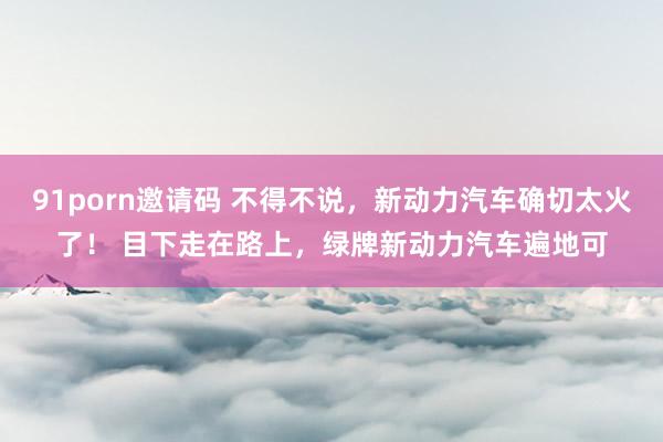 91porn邀请码 不得不说，新动力汽车确切太火了！ 目下走在路上，绿牌新动力汽车遍地可