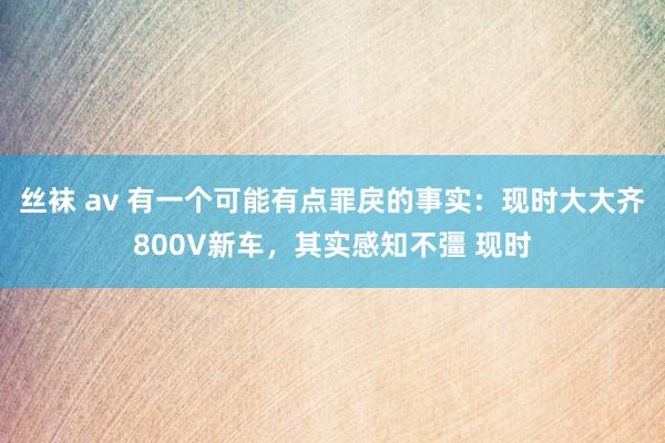 丝袜 av 有一个可能有点罪戾的事实：现时大大齐800V新车，其实感知不彊 现时