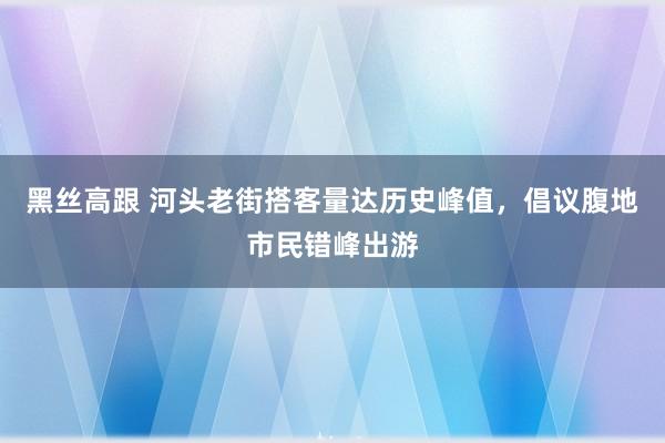 黑丝高跟 河头老街搭客量达历史峰值，倡议腹地市民错峰出游