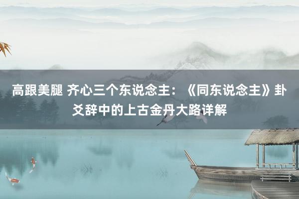 高跟美腿 齐心三个东说念主：《同东说念主》卦爻辞中的上古金丹大路详解