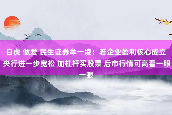 白虎 做爱 民生证券牟一凌：若企业盈利核心成立 央行进一步宽松 加杠杆买股票 后市行情可高看一眼