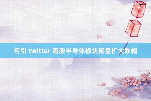 勾引 twitter 港股半导体板块尾盘扩大跌幅