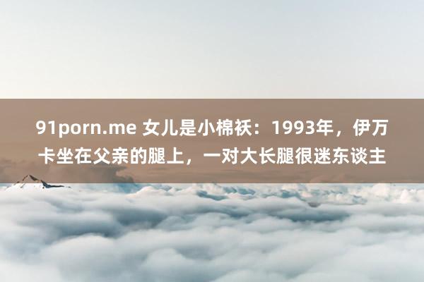 91porn.me 女儿是小棉袄：1993年，伊万卡坐在父亲的腿上，一对大长腿很迷东谈主