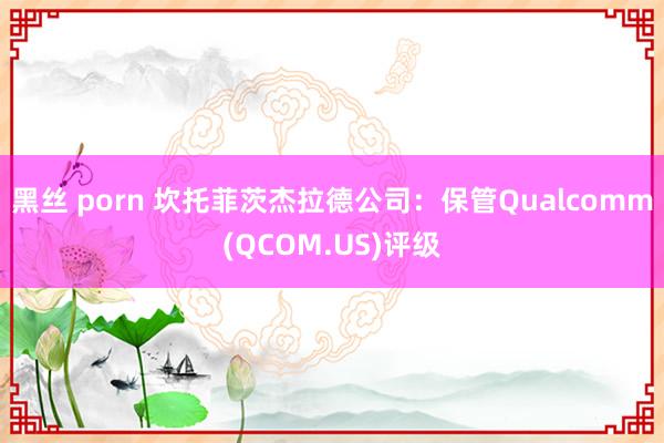 黑丝 porn 坎托菲茨杰拉德公司：保管Qualcomm(QCOM.US)评级