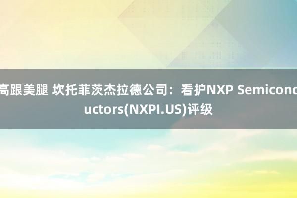 高跟美腿 坎托菲茨杰拉德公司：看护NXP Semiconductors(NXPI.US)评级