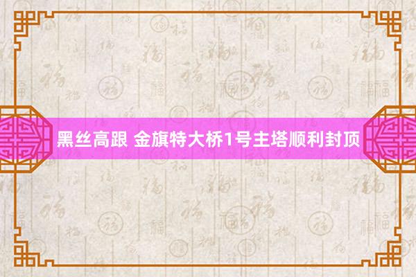 黑丝高跟 金旗特大桥1号主塔顺利封顶