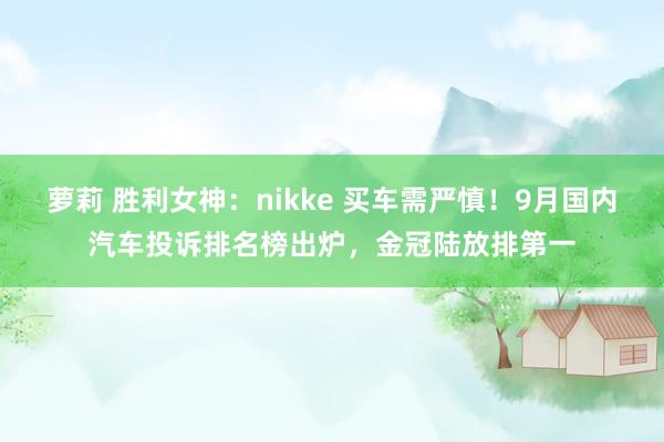 萝莉 胜利女神：nikke 买车需严慎！9月国内汽车投诉排名榜出炉，金冠陆放排第一