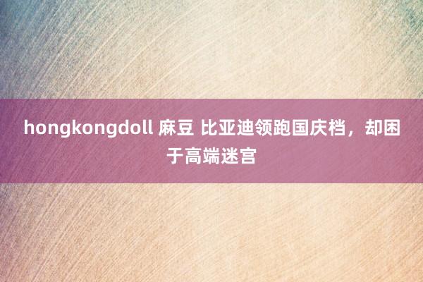 hongkongdoll 麻豆 比亚迪领跑国庆档，却困于高端迷宫