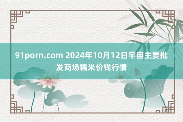 91porn.com 2024年10月12日宇宙主要批发商场糯米价钱行情