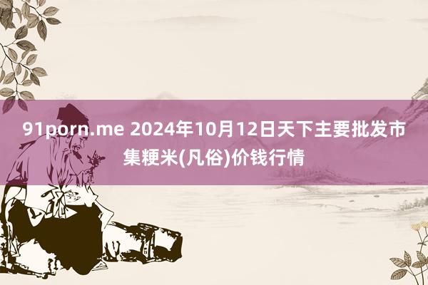 91porn.me 2024年10月12日天下主要批发市集粳米(凡俗)价钱行情