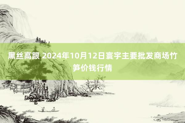 黑丝高跟 2024年10月12日寰宇主要批发商场竹笋价钱行情