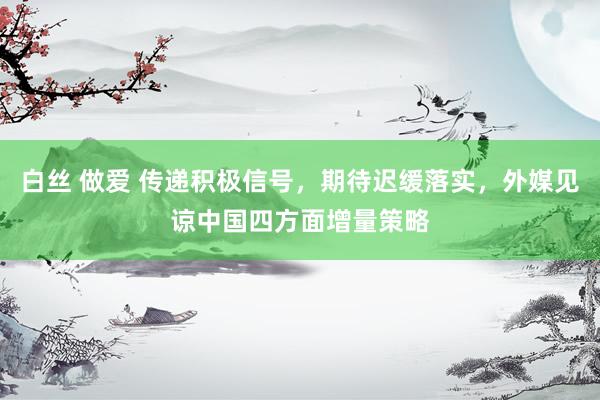 白丝 做爱 传递积极信号，期待迟缓落实，外媒见谅中国四方面增量策略