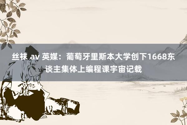 丝袜 av 英媒：葡萄牙里斯本大学创下1668东谈主集体上编程课宇宙记载