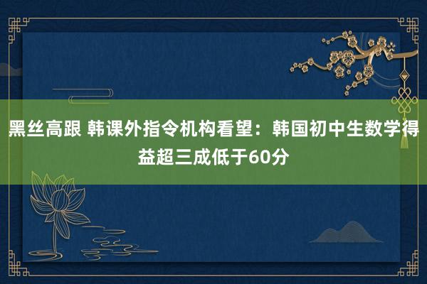 黑丝高跟 韩课外指令机构看望：韩国初中生数学得益超三成低于60分