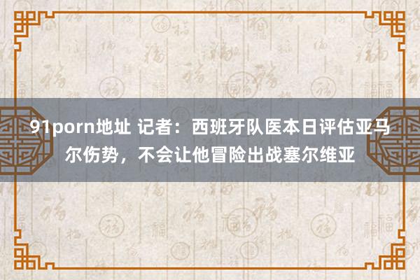 91porn地址 记者：西班牙队医本日评估亚马尔伤势，不会让他冒险出战塞尔维亚