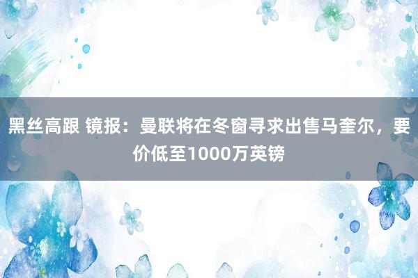 黑丝高跟 镜报：曼联将在冬窗寻求出售马奎尔，要价低至1000万英镑