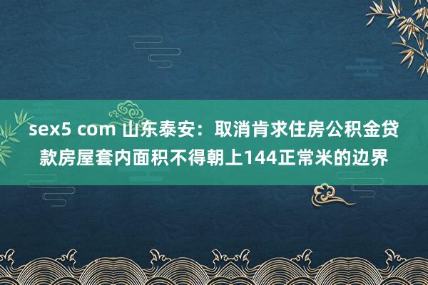 sex5 com 山东泰安：取消肯求住房公积金贷款房屋套内面积不得朝上144正常米的边界