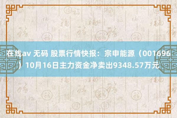 在线av 无码 股票行情快报：宗申能源（001696）10月16日主力资金净卖出9348.57万元