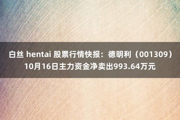 白丝 hentai 股票行情快报：德明利（001309）10月16日主力资金净卖出993.64万元