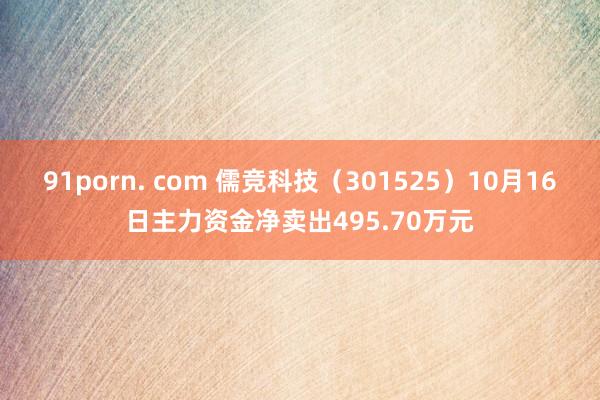 91porn. com 儒竞科技（301525）10月16日主力资金净卖出495.70万元