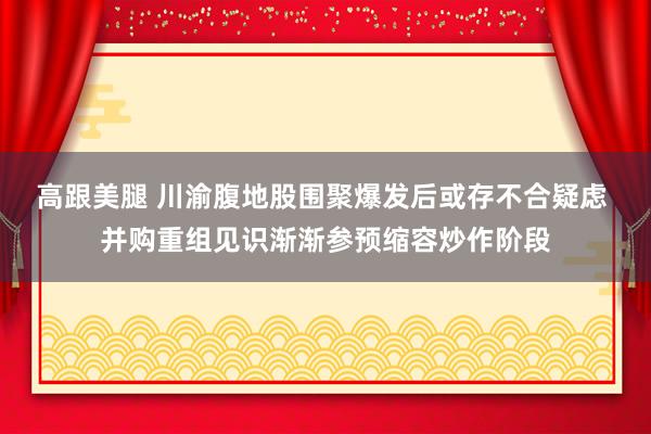 高跟美腿 川渝腹地股围聚爆发后或存不合疑虑 并购重组见识渐渐参预缩容炒作阶段