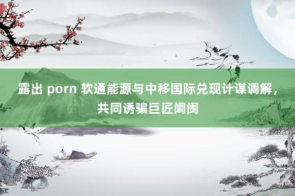 露出 porn 软通能源与中移国际兑现计谋调解，共同诱骗巨匠阛阓