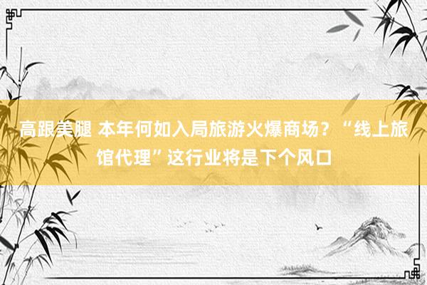 高跟美腿 本年何如入局旅游火爆商场？“线上旅馆代理”这行业将是下个风口