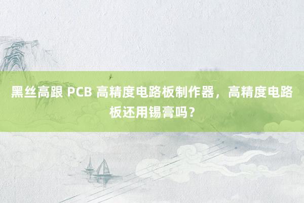 黑丝高跟 PCB 高精度电路板制作器，高精度电路板还用锡膏吗？