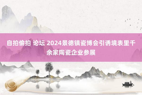 自拍偷拍 论坛 2024景德镇瓷博会引诱境表里千余家陶瓷企业参展