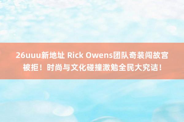 26uuu新地址 Rick Owens团队奇装闯故宫被拒！时尚与文化碰撞激勉全民大究诘！