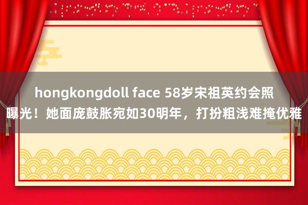 hongkongdoll face 58岁宋祖英约会照曝光！她面庞鼓胀宛如30明年，打扮粗浅难掩优雅