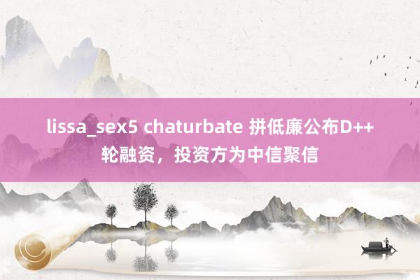 lissa_sex5 chaturbate 拼低廉公布D++轮融资，投资方为中信聚信