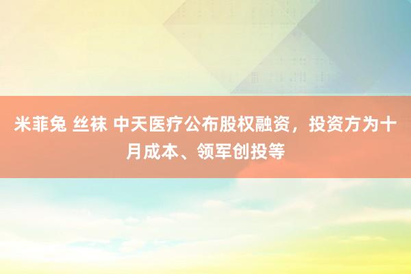 米菲兔 丝袜 中天医疗公布股权融资，投资方为十月成本、领军创投等