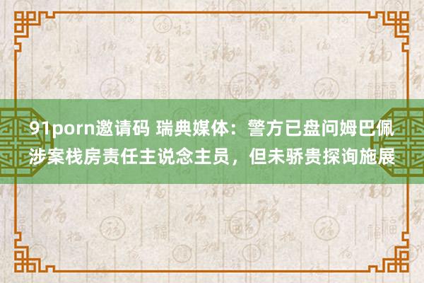 91porn邀请码 瑞典媒体：警方已盘问姆巴佩涉案栈房责任主说念主员，但未骄贵探询施展