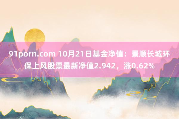 91porn.com 10月21日基金净值：景顺长城环保上风股票最新净值2.942，涨0.62%