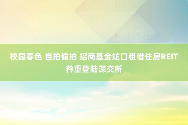 校园春色 自拍偷拍 招商基金蛇口租借住房REIT矜重登陆深交所