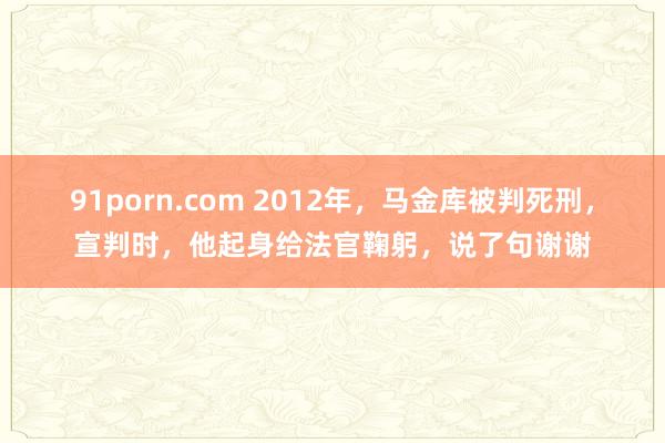 91porn.com 2012年，马金库被判死刑，宣判时，他起身给法官鞠躬，说了句谢谢