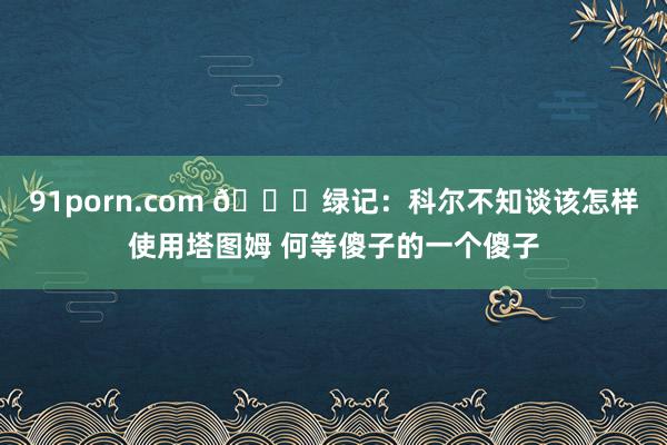 91porn.com 😅绿记：科尔不知谈该怎样使用塔图姆 何等傻子的一个傻子