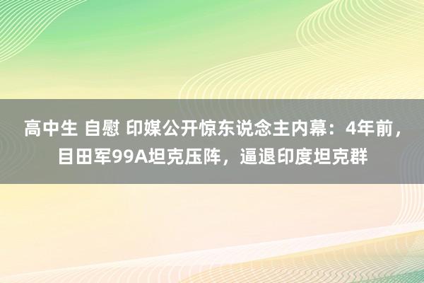 高中生 自慰 印媒公开惊东说念主内幕：4年前，目田军99A坦克压阵，逼退印度坦克群